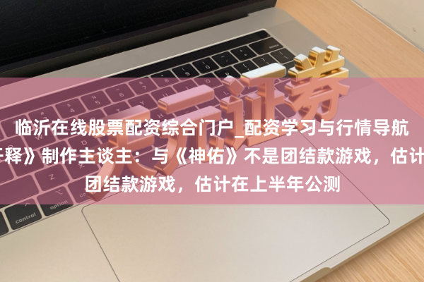 临沂在线股票配资综合门户_配资学习与行情导航 专访《神佑开释》制作主谈主：与《神佑》不是团结款游戏，估计在上半年公测