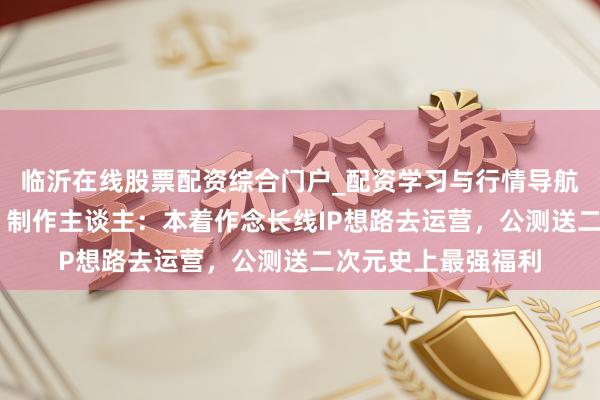 临沂在线股票配资综合门户_配资学习与行情导航 专访《黑潮之上》制作主谈主：本着作念长线IP想路去运营，公测送二次元史上最强福利