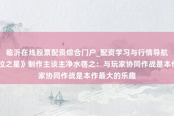 临沂在线股票配资综合门户_配资学习与行情导航 专访《密特拉之星》制作主谈主净水啓之：与玩家协同作战是本作最大的乐趣