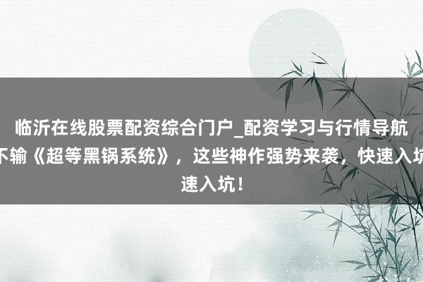 临沂在线股票配资综合门户_配资学习与行情导航 不输《超等黑锅系统》，这些神作强势来袭，快速入坑！