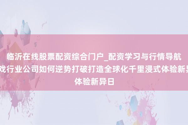 临沂在线股票配资综合门户_配资学习与行情导航 游戏行业公司如何逆势打破打造全球化千里浸式体验新异日