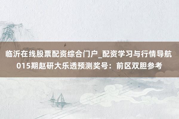 临沂在线股票配资综合门户_配资学习与行情导航 015期赵研大乐透预测奖号：前区双胆参考