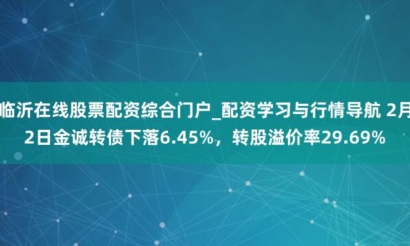 临沂在线股票配资综合门户_配资学习与行情导航 2月2日金诚转债下落6.45%，转股溢价率29.69%
