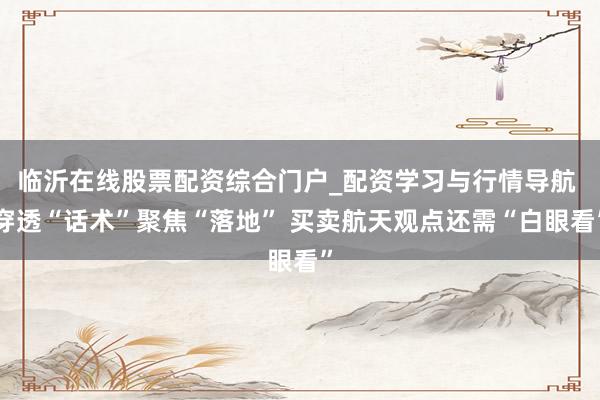 临沂在线股票配资综合门户_配资学习与行情导航 穿透“话术”聚焦“落地” 买卖航天观点还需“白眼看”