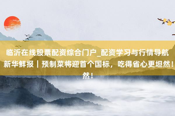 临沂在线股票配资综合门户_配资学习与行情导航 新华鲜报｜预制菜将迎首个国标，吃得省心更坦然！