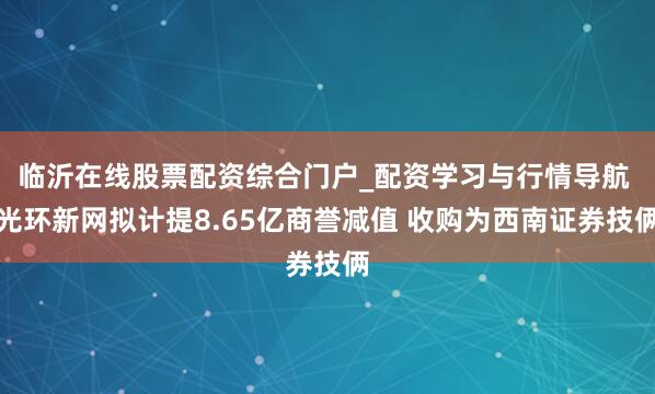 临沂在线股票配资综合门户_配资学习与行情导航 光环新网拟计提8.65亿商誉减值 收购为西南证券技俩