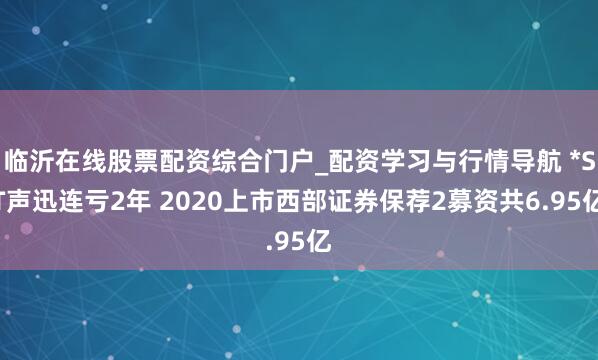 临沂在线股票配资综合门户_配资学习与行情导航 *ST声迅连亏2年 2020上市西部证券保荐2募资共6.95亿