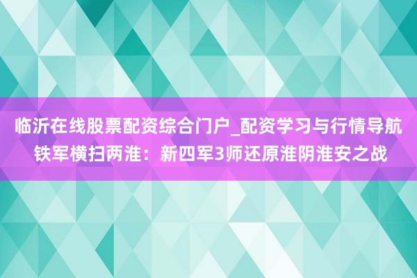临沂在线股票配资综合门户_配资学习与行情导航 铁军横扫两淮：新四军3师还原淮阴淮安之战
