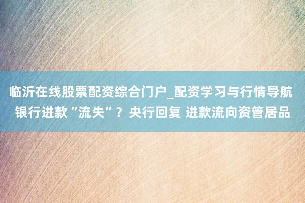临沂在线股票配资综合门户_配资学习与行情导航 银行进款“流失”？央行回复 进款流向资管居品
