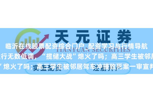临沂在线股票配资综合门户_配资学习与行情导航 手机报·晚报丨国有大行无数低调，“揽储大战”熄火了吗；高三学生被邻居驾车冲撞致死案一审宣判