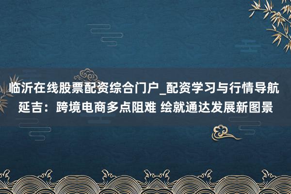 临沂在线股票配资综合门户_配资学习与行情导航 延吉：跨境电商多点阻难 绘就通达发展新图景