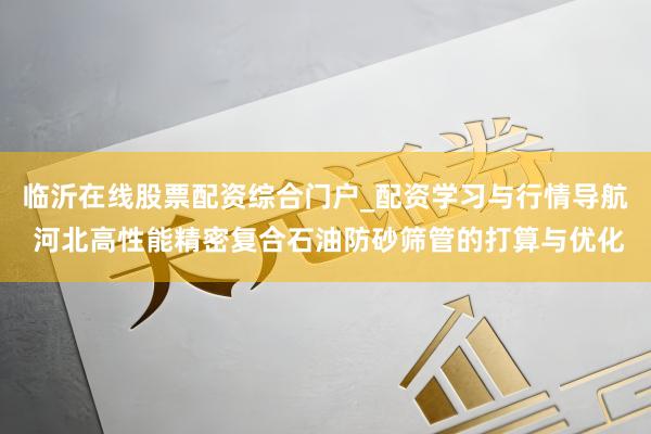 临沂在线股票配资综合门户_配资学习与行情导航 河北高性能精密复合石油防砂筛管的打算与优化