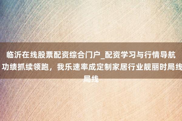 临沂在线股票配资综合门户_配资学习与行情导航 功绩抓续领跑，我乐速率成定制家居行业靓丽时局线
