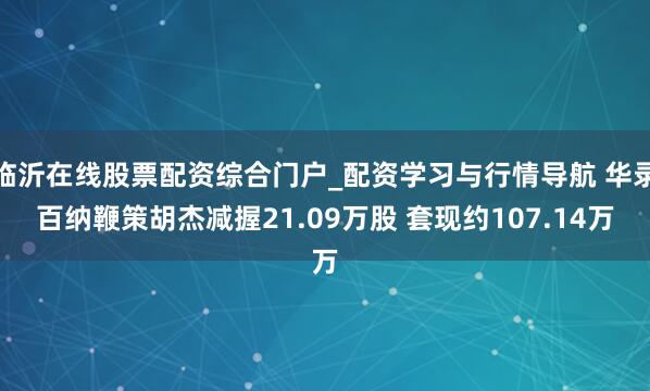 临沂在线股票配资综合门户_配资学习与行情导航 华录百纳鞭策胡杰减握21.09万股 套现约107.14万