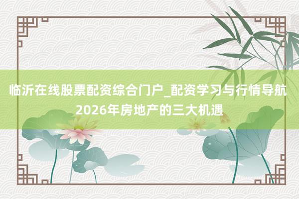 临沂在线股票配资综合门户_配资学习与行情导航 2026年房地产的三大机遇