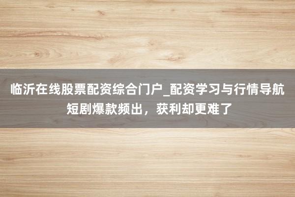 临沂在线股票配资综合门户_配资学习与行情导航 短剧爆款频出，获利却更难了