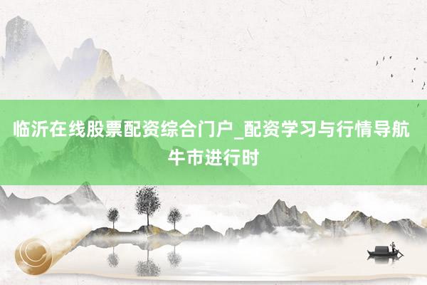 临沂在线股票配资综合门户_配资学习与行情导航 牛市进行时