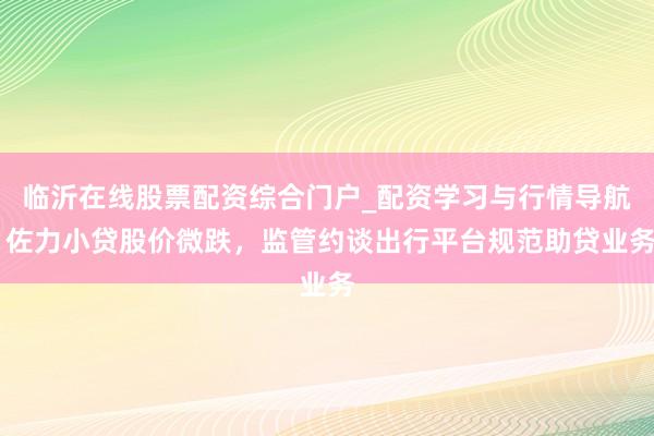 临沂在线股票配资综合门户_配资学习与行情导航 佐力小贷股价微跌，监管约谈出行平台规范助贷业务