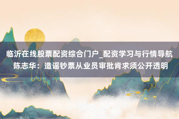 临沂在线股票配资综合门户_配资学习与行情导航 陈志华：造谣钞票从业员审批肯求须公开透明