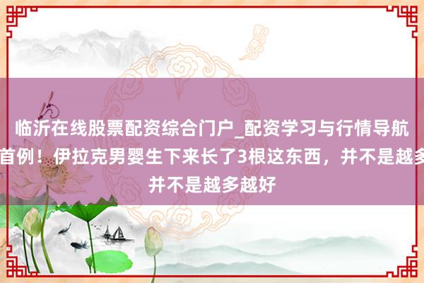 临沂在线股票配资综合门户_配资学习与行情导航 寰球首例！伊拉克男婴生下来长了3根这东西，并不是越多越好