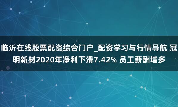 临沂在线股票配资综合门户_配资学习与行情导航 冠明新材2020年净利下滑7.42% 员工薪酬增多