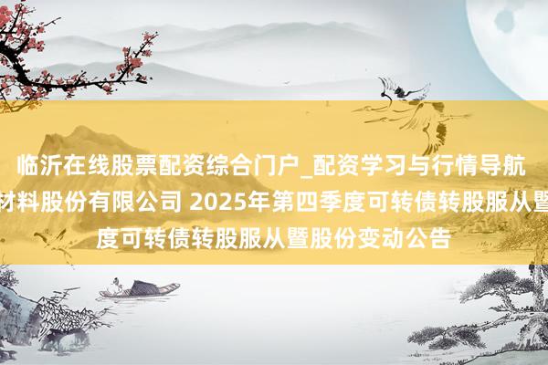 临沂在线股票配资综合门户_配资学习与行情导航 江苏苏博特新材料股份有限公司 2025年第四季度可转债转股服从暨股份变动公告