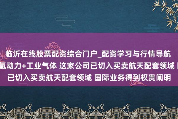 临沂在线股票配资综合门户_配资学习与行情导航 机构调研丨买卖航天+氢动力+工业气体 这家公司已切入买卖航天配套领域 国际业务得到权贵阐明