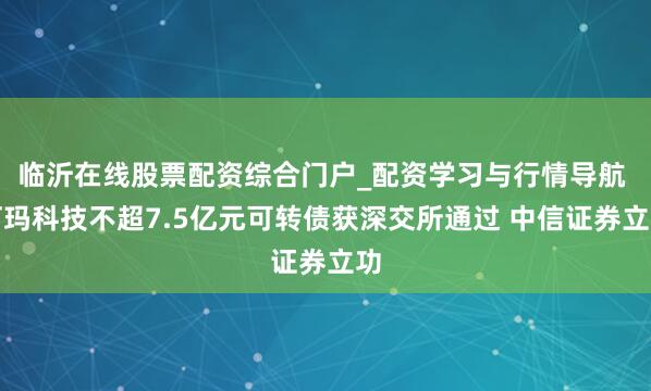 临沂在线股票配资综合门户_配资学习与行情导航 珂玛科技不超7.5亿元可转债获深交所通过 中信证券立功