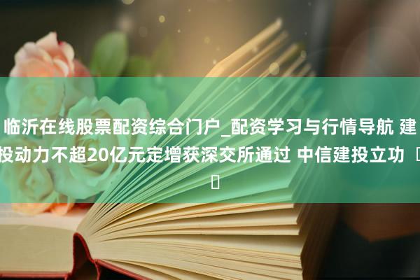 临沂在线股票配资综合门户_配资学习与行情导航 建投动力不超20亿元定增获深交所通过 中信建投立功  ​