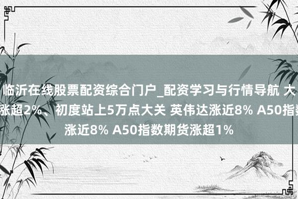 临沂在线股票配资综合门户_配资学习与行情导航 大众市集：谈指涨超2%、初度站上5万点大关 英伟达涨近8% A50指数期货涨超1%