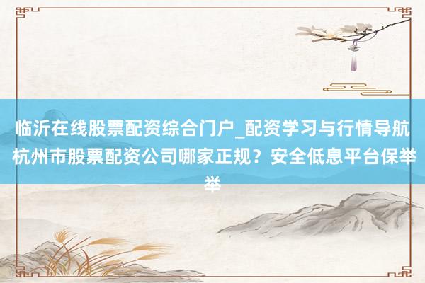 临沂在线股票配资综合门户_配资学习与行情导航 杭州市股票配资公司哪家正规？安全低息平台保举