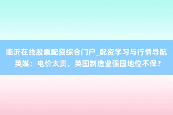 临沂在线股票配资综合门户_配资学习与行情导航 英媒：电价太贵，英国制造业强国地位不保？