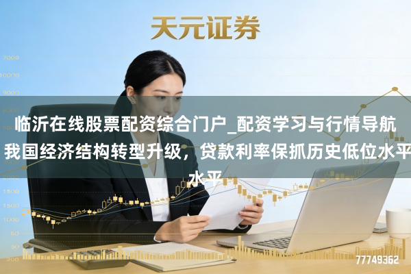 临沂在线股票配资综合门户_配资学习与行情导航 我国经济结构转型升级，贷款利率保抓历史低位水平