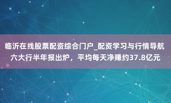 临沂在线股票配资综合门户_配资学习与行情导航 六大行半年报出炉，平均每天净赚约37.8亿元