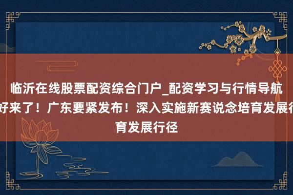 临沂在线股票配资综合门户_配资学习与行情导航 利好来了！广东要紧发布！深入实施新赛说念培育发展行径