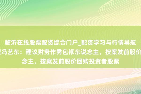 临沂在线股票配资综合门户_配资学习与行情导航 中泰证券总司理冯艺东：建议财务作秀包袱东说念主，按案发前股价回购投资者股票