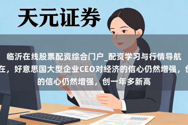 临沂在线股票配资综合门户_配资学习与行情导航 无惧中东所在，好意思国大型企业CEO对经济的信心仍然增强，创一年多新高