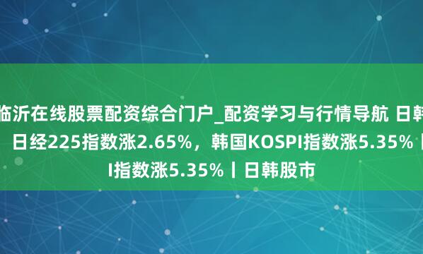 临沂在线股票配资综合门户_配资学习与行情导航 日韩股市高开，日经225指数涨2.65%，韩国KOSPI指数涨5.35%丨日韩股市