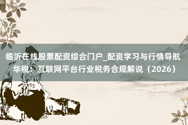 临沂在线股票配资综合门户_配资学习与行情导航 华税：互联网平台行业税务合规解说（2026）