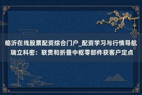 临沂在线股票配资综合门户_配资学习与行情导航 瑞立科密：联贯和折叠中枢零部件获客户定点