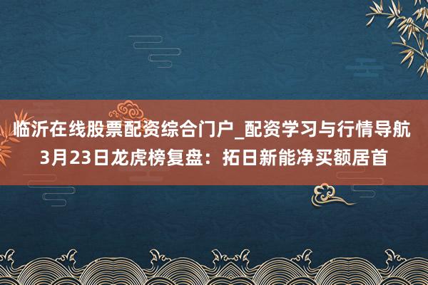 临沂在线股票配资综合门户_配资学习与行情导航 3月23日龙虎榜复盘：拓日新能净买额居首