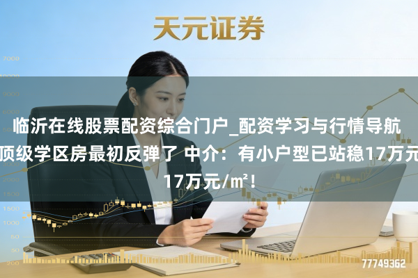 临沂在线股票配资综合门户_配资学习与行情导航 深圳顶级学区房最初反弹了 中介：有小户型已站稳17万元/㎡！