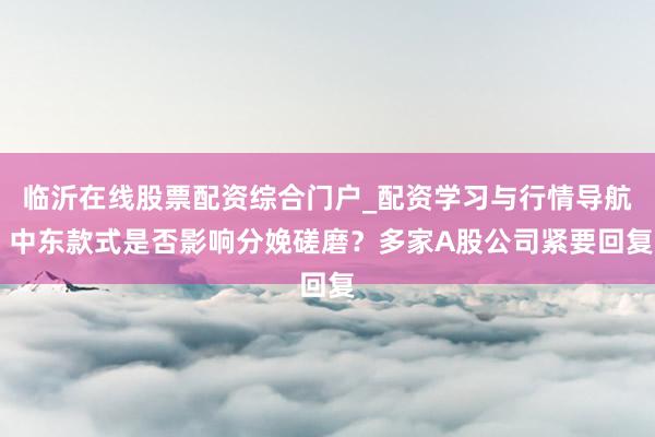 临沂在线股票配资综合门户_配资学习与行情导航 中东款式是否影响分娩磋磨？多家A股公司紧要回复