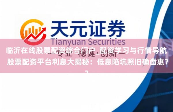 临沂在线股票配资综合门户_配资学习与行情导航 股票配资平台利息大揭秘：低息陷坑照旧确凿惠？