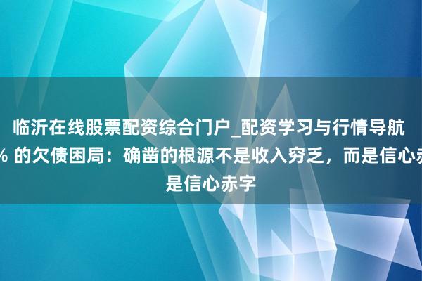 临沂在线股票配资综合门户_配资学习与行情导航 90% 的欠债困局：确凿的根源不是收入穷乏，而是信心赤字
