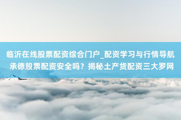 临沂在线股票配资综合门户_配资学习与行情导航 承德股票配资安全吗？揭秘土产货配资三大罗网