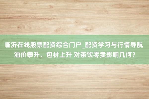 临沂在线股票配资综合门户_配资学习与行情导航 油价攀升、包材上升 对茶饮零卖影响几何？