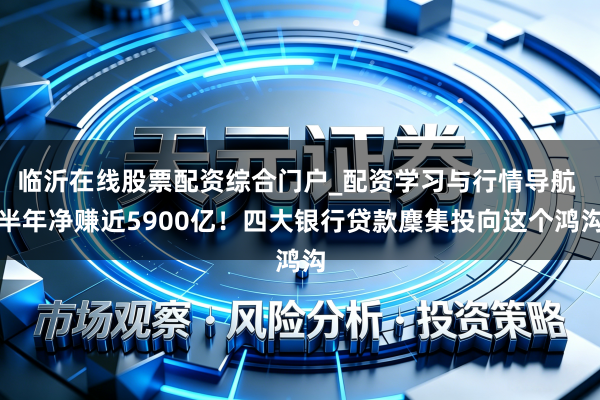 临沂在线股票配资综合门户_配资学习与行情导航 半年净赚近5900亿！四大银行贷款麇集投向这个鸿沟
