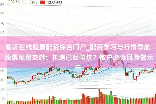 临沂在线股票配资综合门户_配资学习与行情导航 股票配资交游：机遇已经陷坑？散户必读风险警示