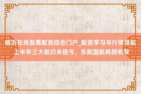 临沂在线股票配资综合门户_配资学习与行情导航 上半年三大航仍未扭亏，东航国航耗损收窄